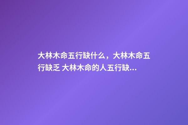 大林木命五行缺什么，大林木命五行缺乏 大林木命的人五行缺什么？五行缺水？-第1張-觀點(diǎn)-玄機(jī)派
